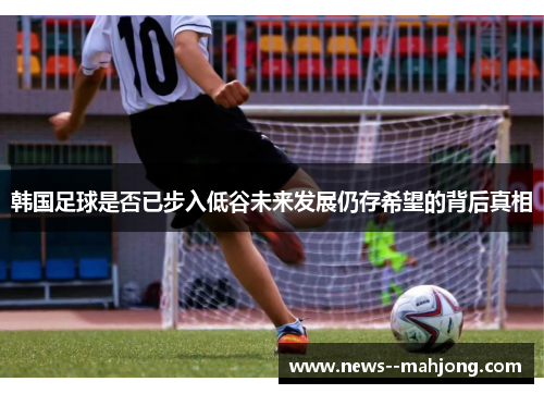 韩国足球是否已步入低谷未来发展仍存希望的背后真相 韩国足球是否已步入低谷未来发展仍存希望的背后真相