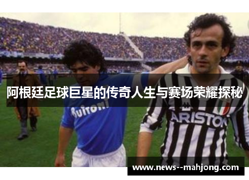 阿根廷足球巨星的传奇人生与赛场荣耀探秘