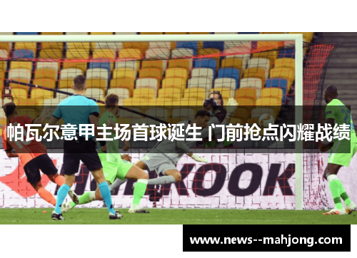 帕瓦尔意甲主场首球诞生 门前抢点闪耀战绩